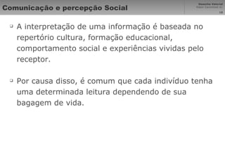 Comunicação e percepção Social A interpretação de uma informação é baseada no repertório cultura, formação educacional, comportamento social e experiências vividas pelo receptor. Por causa disso, é comum que cada indivíduo tenha uma determinada leitura dependendo de sua bagagem de vida. 