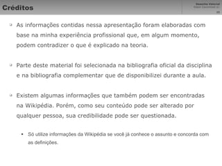 Créditos As informações contidas nessa apresentação foram elaboradas com base na minha experiência profissional que, em algum momento, podem contradizer o que é explicado na teoria. Parte deste material foi selecionada na bibliografia oficial da disciplina e na bibliografia complementar que de disponibilizei durante a aula. Existem algumas informações que também podem ser encontradas na Wikipédia. Porém, como seu conteúdo pode ser alterado por qualquer pessoa, sua credibilidade pode ser questionada. Só utilize informações da Wikipédia se você já conhece o assunto e concorda com as definições. 