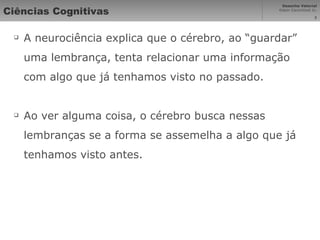 Ciências Cognitivas A neurociência explica que o cérebro, ao “guardar” uma lembrança, tenta relacionar uma informação com algo que já tenhamos visto no passado. Ao ver alguma coisa, o cérebro busca nessas lembranças se a forma se assemelha a algo que já tenhamos visto antes. 