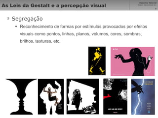 As Leis da Gestalt e a percepção visual Segregação Reconhecimento de formas por estímulos provocados por efeitos visuais como pontos, linhas, planos, volumes, cores, sombras, brilhos, texturas, etc. 