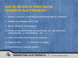 QUÉ SE NECESITA PARA HACER
COMERCIO ELECTRÓNICO?
7. Diseñar y construir un sitio web comercialmente efectivo (vendedor).

8. Diseñar una estrategia para la web.

9. Buena indexación en buscadores.

10. Eficacia en las herramientas de comunicación on – off line (e-mail,
    autoresponders, e-mail marketing….Etc.).

11. Tener una tienda virtual (carrito de compras).

12. Pagos en línea.      13. Gerenciar los riesgos.

14. Asesorarse de un consultor experto.
 