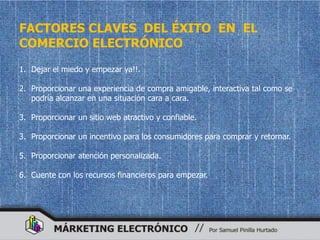 FACTORES CLAVES DEL ÉXITO EN EL
COMERCIO ELECTRÓNICO
1. Dejar el miedo y empezar ya!!.

2. Proporcionar una experiencia de compra amigable, interactiva tal como se
   podría alcanzar en una situación cara a cara.

3. Proporcionar un sitio web atractivo y confiable.

3. Proporcionar un incentivo para los consumidores para comprar y retornar.

5. Proporcionar atención personalizada.

6. Cuente con los recursos financieros para empezar.
 