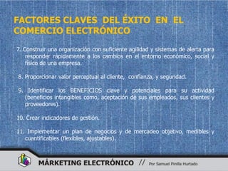FACTORES CLAVES DEL ÉXITO EN EL
COMERCIO ELECTRÓNICO
7. Construir una organización con suficiente agilidad y sistemas de alerta para
    responder rápidamente a los cambios en el entorno económico, social y
    físico de una empresa.

8. Proporcionar valor perceptual al cliente, confianza, y seguridad.

9. Identificar los BENEFICIOS clave y potenciales para su actividad
  (beneficios intangibles como, aceptación de sus empleados, sus clientes y
  proveedores).

10. Crear indicadores de gestión.

11. Implementar un plan de negocios y de mercadeo objetivo, medibles y
   cuantificables (flexibles, ajustables).
 