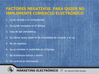 FACTORES NEGATIVOS PARA QUIEN NO
IMPLEMENTE COMERCIO ELECTRÓNICO
1. Le da ventaja a su competencia.

2. Se queda rezagada en el tiempo.

3. Deja de ser competitiva.

3. Su cliente busca quien le de comodidad de comprar y se va.

5. No se organiza.

6. No es rentable ni sostenible en el tiempo.

7. No economiza tiempo y dinero.

8. No controla la información.
 
