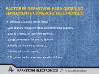 FACTORES NEGATIVOS PARA QUIEN NO
IMPLEMENTE COMERCIO ELECTRÓNICO

9. Descuida la relación con su cliente.

10. No apertura nuevos mercados geográficamente dispersos.

11. No se actualiza en tecnología comercial.

12. Deja de vender en horarios no laborales.

13. Pierde posicionamiento de marca.

14. Pierde valor en el mercado.

15. No genera confianza en el consumidor del futuro.
 