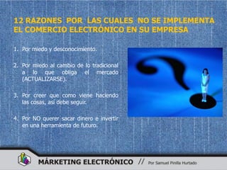 12 RAZONES POR LAS CUALES NO SE IMPLEMENTA
EL COMERCIO ELECTRÓNICO EN SU EMPRESA

1. Por miedo y desconocimiento.

2. Por miedo al cambio de lo tradicional
   a lo que obliga el mercado
   (ACTUALIZARSE).

3. Por creer que como viene haciendo
   las cosas, así debe seguir.

4. Por NO querer sacar dinero e invertir
   en una herramienta de futuro.
 
