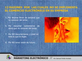 12 RAZONES POR LAS CUALES NO SE IMPLEMENTA
EL COMERCIO ELECTRÓNICO EN SU EMPRESA

5. Por dejarse llevar de terceros que
   no conocen del tema.

6. Por escuchar comentarios de
   otros que no conocen del tema.

7. Por NO documentarse, y creer en
   todo lo que le digan.

8. Por NO tener visión de futuro.
 