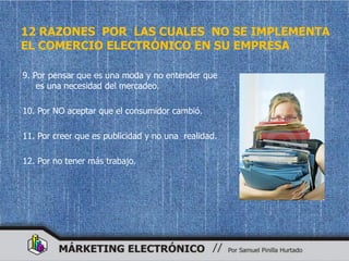 12 RAZONES POR LAS CUALES NO SE IMPLEMENTA
EL COMERCIO ELECTRÓNICO EN SU EMPRESA

9. Por pensar que es una moda y no entender que
    es una necesidad del mercadeo.

10. Por NO aceptar que el consumidor cambió.

11. Por creer que es publicidad y no una realidad.

12. Por no tener más trabajo.
 