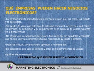 QUÉ EMPRESAS PUEDEN HACER NEGOCIOS
ELECTRÓNICOS?
•Lo verdaderamente importante es tener claro los por que, los como, los cuando
y lo que espero.
•Sin perder de vista que este tipo de actividad comercial merece de usted “toda”
su atención, su dedicación y su cumplimiento de la promesa de ventas expuesta
en la tienda virtual.
•No olvidar que la experiencia del usuario final debe ser tan agradable y confiable
que no solo vuelva a comprarle sino que recomiende su tienda a terceros.

•Dejar los miedos, documentarse, aprender e implementar.
•En especial las que usan el teléfono y el fax como herramientas de ventas.

•Quiénes deben empezar?
           LAS EMPRESAS QUE TIENEN SERVICIO A DOMICILIO!!
 