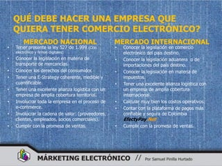 QUÉ DEBE HACER UNA EMPRESA QUE
    QUIERA TENER COMERCIO ELECTRÓNICO?
         MERCADO NACIONAL                          MERCADO INTERNACIONAL
•   Tener presente la ley 527 de 1.999   (Ccio     •   Conocer la legislación en comercio
    electrónico y firmas digitales)                    electrónico del país destino.
•   Conocer la legislación en materia de           •   Conocer la legislación aduanera o de
    transporte de mercancías.                          importaciones del país destino.
•   Conocer los derechos del consumidor.           •   Conocer la legislación en materia de
•   Tener una E-Strategy coherente, medible y          impuestos.
    cuantificable.                                 •   Tener una excelente alianza logística con
•   Tener una excelente alianza logística con un       un empresa de amplia cobertura
    empresa de amplia cobertura territorial.           internacional.
•   Involucrar toda la empresa en el proceso de    •   Calcular muy bien los costos operativos.
    e-commerce.                                    •   Contar con la plataforma de pagos más
•   Involucrar la cadena de valor: (proveedores,       confiable y segura de Colombia
    clientes, empleados, socios comerciales).          EfectyPay.Net
•   Cumplir con la promesa de ventas.              •   Cumplir con la promesa de ventas.
 