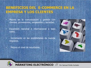 BENEFICIOS DEL E-COMMERCE EN LA
EMPRESA Y LOS CLIENTES

•   Mejora en la comunicación y gestión con
    clientes, proveedores, empleados y sociedad.

•   Expansión nacional e internacional a bajo
    costo.

•    Incremento en las posibilidades de nuevos
    negocios.

•    Mejora el nivel de resultados.
 