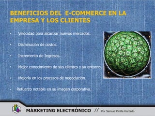 BENEFICIOS DEL E-COMMERCE EN LA
EMPRESA Y LOS CLIENTES

•   Velocidad para alcanzar nuevos mercados.

•   Disminución de costos.

•   Incremento de Ingresos.

•   Mejor conocimiento de sus clientes y su entorno.

•   Mejoría en los procesos de negociación.

•   Refuerzo notable en su imagen corporativa.
 