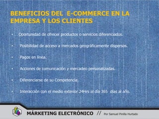 BENEFICIOS DEL E-COMMERCE EN LA
EMPRESA Y LOS CLIENTES

•   Oportunidad de ofrecer productos o servicios diferenciados.

•   Posibilidad de acceso a mercados geográficamente dispersos.

•   Pagos en línea.

•   Acciones de comunicación y mercadeo personalizadas.

•   Diferenciarse de su Competencia.

•   Interacción con el medio exterior 24Hrs al día 365 días al año.
 