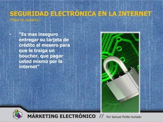 SEGURIDAD ELECTRÓNICA EN LA INTERNET
(Para el usuario)


•    “Es mas inseguro
     entregar su tarjeta de
     crédito al mesero para
     que le traiga un
     boucher, que pagar
     usted mismo por la
     internet”
 