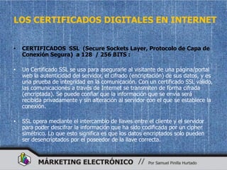 LOS CERTIFICADOS DIGITALES EN INTERNET


•   CERTIFICADOS SSL (Secure Sockets Layer, Protocolo de Capa de
    Conexión Segura) a 128 / 256 BITS :

•   Un Certificado SSL se usa para asegurarle al visitante de una página/portal
    web la autenticidad del servidor, el cifrado (encriptación) de sus datos, y es
    una prueba de integridad en la comunicación. Con un certificado SSL válido,
    las comunicaciones a través de Internet se transmiten de forma cifrada
    (encriptada). Se puede confiar que la información que se envía será
    recibida privadamente y sin alteración al servidor con el que se establece la
    conexión.

•   SSL opera mediante el intercambio de llaves entre el cliente y el servidor
    para poder descifrar la información que ha sido codificada por un cipher
    simétrico. Lo que esto significa es que los datos encriptados solo pueden
    ser desencriptados por el poseedor de la llave correcta.
 