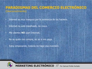 PARADIGMAS DEL COMERCIO ELECTRÓNICO
(Desconocimiento)


•   Internet es muy inseguro por la existencia de los hackers.

•   Internet no está masificado, no crece.

•   Mis clientes NO usan Internet.

•   No se quién me compra, no se si me paga.

•   Estoy empezando, todavía no hago esa inversión.
 