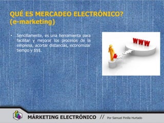QUÉ ES MERCADEO ELECTRÓNICO?
(e-marketing)

•   Sencillamente, es una herramienta para
    facilitar y mejorar los procesos de la
    empresa, acortar distancias, economizar
    tiempo y $$$.
 