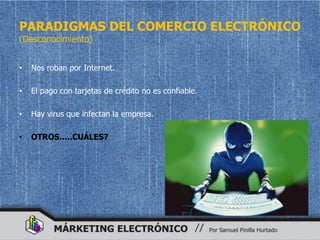 PARADIGMAS DEL COMERCIO ELECTRÓNICO
(Desconocimiento)


•   Nos roban por Internet.

•   El pago con tarjetas de crédito no es confiable.

•   Hay virus que infectan la empresa.

•   OTROS…..CUÁLES?
 
