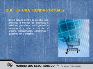 QUÉ ES UNA TIENDA VIRTUAL?

•   Es un espacio dentro de un sitio web,
    dedicado a mostrar los productos o
    servicios que ofrece una organización
    empresarial y que le permite al
    usuario seleccionarlos, comprarlos y
    pagarlos por la Internet.
 