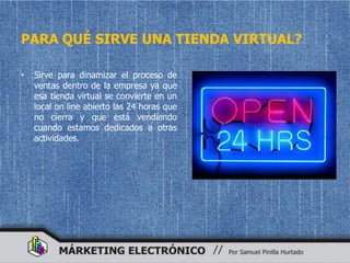 PARA QUÉ SIRVE UNA TIENDA VIRTUAL?

•   Sirve para dinamizar el proceso de
    ventas dentro de la empresa ya que
    esa tienda virtual se convierte en un
    local on line abierto las 24 horas que
    no cierra y que está vendiendo
    cuando estamos dedicados a otras
    actividades.
 