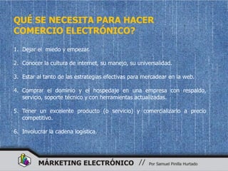 QUÉ SE NECESITA PARA HACER
COMERCIO ELECTRÓNICO?
1. Dejar el miedo y empezar.

2. Conocer la cultura de internet, su manejo, su universalidad.

3. Estar al tanto de las estrategias efectivas para mercadear en la web.

4. Comprar el dominio y el hospedaje en una empresa con respaldo,
   servicio, soporte técnico y con herramientas actualizadas.

5. Tener un excelente producto (o servicio) y comercializarlo a precio
   competitivo.

6. Involucrar la cadena logística.
 