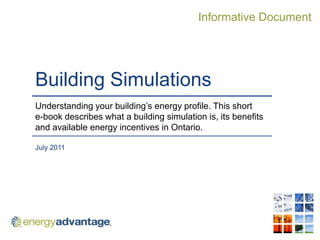 Informative Document




Building Simulations
Understanding your building‟s energy profile. This short
e-book describes what a building simulation is, its benefits
and available energy incentives in Ontario.

July 2011
 