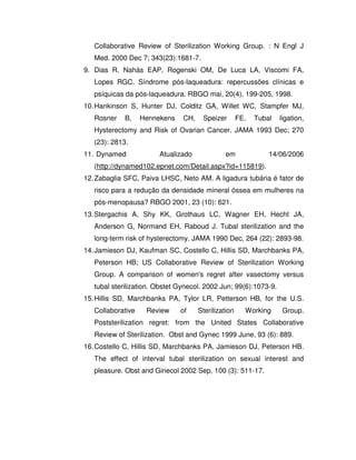 Collaborative Review of Sterilization Working Group. : N Engl J
   Med. 2000 Dec 7; 343(23):1681-7.
9. Dias R, Nahás EAP, Rogenski OM, De Luca LA, Viscomi FA,
   Lopes RGC. Síndrome pós-laqueadura: repercussões clínicas e
   psíquicas da pós-laqueadura. RBGO mai, 20(4), 199-205, 1998.
10. Hankinson S, Hunter DJ, Colditz GA, Willet WC, Stampfer MJ,
   Rosner    B,    Hennekens    CH,    Speizer        FE.   Tubal   ligation,
   Hysterectomy and Risk of Ovarian Cancer. JAMA 1993 Dec; 270
   (23): 2813.
11. Dynamed             Atualizado             em               14/06/2006
   (http://dynamed102.epnet.com/Detail.aspx?id=115819).
12. Zabaglia SFC, Paiva LHSC, Neto AM. A ligadura tubária é fator de
   risco para a redução da densidade mineral óssea em mulheres na
   pós-menopausa? RBGO 2001, 23 (10): 621.
13. Stergachis A, Shy KK, Grothaus LC, Wagner EH, Hecht JA,
   Anderson G, Normand EH, Raboud J. Tubal sterilization and the
   long-term risk of hysterectomy. JAMA 1990 Dec, 264 (22): 2893-98.
14. Jamieson DJ, Kaufman SC, Costello C, Hillis SD, Marchbanks PA,
   Peterson HB; US Collaborative Review of Sterilization Working
   Group. A comparison of women's regret after vasectomy versus
   tubal sterilization. Obstet Gynecol. 2002 Jun; 99(6):1073-9.
15. Hillis SD, Marchbanks PA, Tylor LR, Petterson HB, for the U.S.
   Collaborative    Review     of     Sterilization     Working     Group.
   Poststerilization regret: from the United States Collaborative
   Review of Sterilization. Obst and Gynec 1999 June, 93 (6): 889.
16. Costello C, Hillis SD, Marchbanks PA, Jamieson DJ, Peterson HB.
   The effect of interval tubal sterilization on sexual interest and
   pleasure. Obst and Ginecol 2002 Sep, 100 (3): 511-17.
 