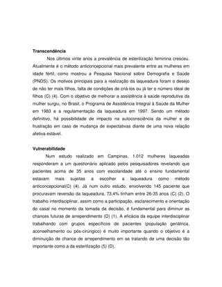 Transcendência
       Nos últimos vinte anos a prevalência de esterilização feminina cresceu.
Atualmente é o método anticoncepcional mais prevalente entre as mulheres em
idade fértil, como mostrou a Pesquisa Nacional sobre Demografia e Saúde
(PNDS). Os motivos principais para a realização da laqueadura foram o desejo
de não ter mais filhos, falta de condições de criá-los ou já ter o número ideal de
filhos (C) (4). Com o objetivo de melhorar a assistência à saúde reprodutiva da
mulher surgiu, no Brasil, o Programa de Assistência Integral à Saúde da Mulher
em 1983 e a regulamentação da laqueadura em 1997. Sendo um método
definitivo, há possibilidade de impacto na autoconsciência da mulher e de
frustração em caso de mudança de expectativas diante de uma nova relação
afetiva estável.


Vulnerabilidade
       Num estudo realizado em Campinas, 1.012 mulheres laqueadas
responderam a um questionário aplicado pelos pesquisadores revelando que
pacientes acima de 35 anos com escolaridade até o ensino fundamental
estavam     mais   sujeitas   a    escolher   a    laqueadura    como     método
anticoncepcional(C) (4). Já num outro estudo, envolvendo 145 paciente que
procuravam reversão da laqueadura, 73,4% tinham entre 26-35 anos (C) (2). O
trabalho interdisciplinar, assim como a participação, esclarecimento e orientação
do casal no momento da tomada da decisão, é fundamental para diminuir as
chances futuras de arrependimento (D) (1). A eficácia da equipe interdisciplinar
trabalhando com grupos específicos de pacientes (população geriátrica,
aconselhamento ou pós-cirúrigico) é muito importante quando o objetivo é a
diminuição de chance de arrependimento em se tratando de uma decisão tão
importante como a da esterilização (5) (D).
 