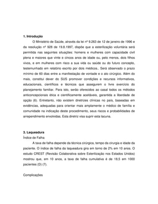 1. Introdução
      O Ministério de Saúde, através da lei nº 9.263 de 12 de janeiro de 1996 e
da resolução nº 928 de 19.8.1997, dispõe que a esterilização voluntária será
permitida nas seguintes situações: homens e mulheres com capacidade civil
plena e maiores que vinte e cincos anos de idade ou, pelo menos, dois filhos
vivos, e em mulheres com risco a sua vida ou saúde ou do futuro concepto,
testemunhado em relatório escrito por dois médicos.. Será observado o prazo
mínimo de 60 dias entre a manifestação de vontade e o ato cirúrgico. Além do
mais, constitui dever do SUS promover condições e recursos informativos,
educacionais, científicos e técnicos que assegurem o livre exercício do
planejamento familiar. Para isto, serão oferecidos ao casal todos os métodos
anticoncepcionais ética e cientificamente aceitáveis, garantida a liberdade de
opção (6). Entretanto, não existem diretrizes clínicas no país, baseadas em
evidências, adequadas para orientar mais amplamente o médico de família e
comunidade na indicação deste procedimento, seus riscos e probabilidades de
arrependimento envolvidas. Esta diretriz visa suprir esta lacuna.




3. Laqueadura
Índice de Falha
      A taxa de falha depende da técnica cirúrgica, tempo da cirurgia e idade da
paciente. O índice de falha da laqueadura gira em torno de 2% em 10 anos. O
estudo CREST (Revisão Colaborativa sobre Esterilização nos Estados Unidos)
mostrou que, em 10 anos, a taxa de falha cumulativa é de 18,5 em 1000
pacientes (D) (7).


Complicações
 