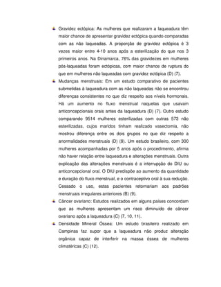 Gravidez ectópica: As mulheres que realizaram a laqueadura têm
maior chance de apresentar gravidez ectópica quando comparadas
com as não laqueadas. A proporção de gravidez ectópica é 3
vezes maior entre 4-10 anos após a esterilização do que nos 3
primeiros anos. Na Dinamarca, 76% das gravidezes em mulheres
pós-laqueadas foram ectópicas, com maior chance de ruptura do
que em mulheres não laqueadas com gravidez ectópica (D) (7).
Mudanças menstruais: Em um estudo comparativo de pacientes
submetidas à laqueadura com as não laqueadas não se encontrou
diferenças consistentes no que diz respeito aos níveis hormonais.
Há um aumento no fluxo menstrual naquelas que usavam
anticoncepcionais orais antes da laqueadura (D) (7). Outro estudo
comparando 9514 mulheres esterilizadas com outras 573 não
esterilizadas, cujos maridos tinham realizado vasectomia, não
mostrou diferença entre os dois grupos no que diz respeito a
anormalidades menstruais (D) (8). Um estudo brasileiro, com 300
mulheres acompanhadas por 5 anos após o procedimento, afirma
não haver relação entre laqueadura e alterações menstruais. Outra
explicação das alterações menstruais é a interrupção do DIU ou
anticoncepcional oral. O DIU predispõe ao aumento da quantidade
e duração do fluxo menstrual, e o contraceptivo oral à sua redução.
Cessado o uso, estas pacientes retornariam aos padrões
menstruais irregulares anteriores (B) (9).
Câncer ovariano: Estudos realizados em alguns países concordam
que as mulheres apresentam um risco diminuído de câncer
ovariano após a laqueadura (C) (7, 10, 11).
Densidade Mineral Óssea: Um estudo brasileiro realizado em
Campinas faz supor que a laqueadura não produz alteração
orgânica capaz de interferir na massa óssea de mulheres
climatéricas (C) (12).
 