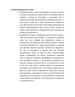 3. Recomendações para o Casal
           Atividade educativa: conforme expressado na lei, para o exercício
           do direito ao planejamento familiar devem ser oferecidos todos os
           métodos e técnicas de concepção e contracepção ética e
           cientificamente aceitos, sendo garantida a liberdade de escolha (7).
           Este primeiro contato com o casal é extremamente importante já
           que o MFC deverá fornecer todas as informações relacionadas aos
           métodos anticoncepcionais (ação, índice de falha, natureza do
           método, efeitos benéficos ou colaterais possíveis) e esclarecer as
           dúvidas que surgirem(D) (1).
           Atendimento por equipe multidisciplinar: após o primeiro contato, o
           casal será atendido pela psicóloga, ou enfermeira ou assistente
           social para nova avaliação das expectativas, temores ou
           esclarecimento de dúvidas que eventualmente surgirem a respeito
           do método escolhido (D) (1). Nesta ocasião poderá ser realizada
           uma atividade educativa específica (vasectomia ou laqueadura).
           No caso da laqueadura, a paciente deve ser informada
           especificamente quanto ao índice de falha, morbi-mortalidade
           (sepsis, tromboembolia, dor pélvica, sangramento, perfuração
           visceral, alergia ao anestésico), probabilidade de arrependimento,
           risco de gravidez ectópica e a não relação da laqueadura com
           possíveis mudanças menstruais (B) (6). As mulheres com menos
           de 30 anos, mais ainda se solteiras, devem ser especialmente
           convidadas a uma reflexão maior e informadas de pertencerem ao
           grupo com maior risco de arrependimento. Caso tome a decisão
           pela laqueadura, o casal assina um termo de consentimento onde
           expressam sua ciência quanto ao caráter definitivo, existência de
           outros métodos não definitivos e seu desejo quanto à laqueadura
           ou vasectomia (D) (1).
 