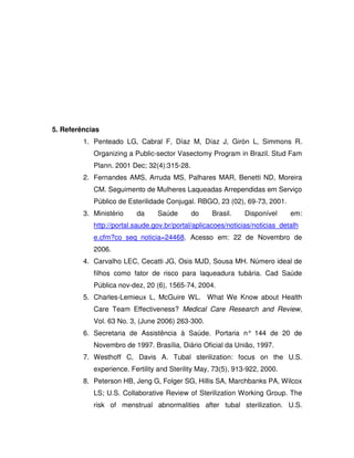 5. Referências
         1. Penteado LG, Cabral F, Díaz M, Díaz J, Girón L, Simmons R.
            Organizing a Public-sector Vasectomy Program in Brazil. Stud Fam
            Plann. 2001 Dec; 32(4):315-28.
         2. Fernandes AMS, Arruda MS, Palhares MAR, Benetti ND, Moreira
            CM. Seguimento de Mulheres Laqueadas Arrependidas em Serviço
            Público de Esterilidade Conjugal. RBGO, 23 (02), 69-73, 2001.
         3. Ministério    da     Saúde       do    Brasil.    Disponível      em:
            http://portal.saude.gov.br/portal/aplicacoes/noticias/noticias_detalh
            e.cfm?co_seq_noticia=24468. Acesso em: 22 de Novembro de
            2006.
         4. Carvalho LEC, Cecatti JG, Osis MJD, Sousa MH. Número ideal de
            filhos como fator de risco para laqueadura tubária. Cad Saúde
            Pública nov-dez, 20 (6), 1565-74, 2004.
         5. Charles-Lemieux L, McGuire WL. What We Know about Health
            Care Team Effectiveness? Medical Care Research and Review,
            Vol. 63 No. 3, (June 2006) 263-300.
         6. Secretaria de Assistência à Saúde. Portaria n° 144 de 20 de
            Novembro de 1997. Brasília, Diário Oficial da União, 1997.
         7. Westhoff C, Davis A. Tubal sterilization: focus on the U.S.
            experience. Fertility and Sterility May, 73(5), 913-922, 2000.
         8. Peterson HB, Jeng G, Folger SG, Hillis SA, Marchbanks PA, Wilcox
            LS; U.S. Collaborative Review of Sterilization Working Group. The
            risk of menstrual abnormalities after tubal sterilization. U.S.
 