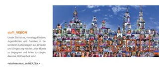 stoffi_VISION
Unser Ziel ist es, vorrangig Kindern,
Jugendlichen und Familien in be-
sonderen Lebenslagen aus Dresden
und Umgebung mit der Liebe Gottes
zu begegnen und ihnen zu zeigen,
dass sie Gott wertvoll sind.


<stoffwechsel_im HERZEN.>
 