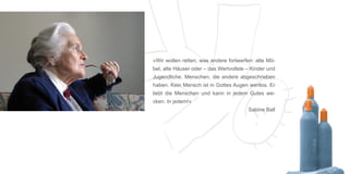 »Wir wollen retten, was andere fortwerfen: alte Mö-
bel, alte Häuser oder – das Wertvollste – Kinder und
Jugendliche. Menschen, die andere abgeschrieben
haben. Kein Mensch ist in Gottes Augen wertlos. Er
liebt die Menschen und kann in jedem Gutes we-
cken. In jedem!«
                                        Sabine Ball
 