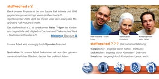 stoffwechsel e.V.
Dach unserer Projekte ist der von Sabine Ball initiierte und 1993
gegründete gemeinnützige Verein stoffwechsel e.V.
Seit November 2005 steht der Verein unter der Leitung des Mit-
gründers Ralf Knauthe / knafffi.

Der stoffwechsel e.V. ist anerkannter freier Träger der Kinder-
und Jugendhilfe und Mitglied im Dachverband Diakonisches Werk
- Stadtmission Dresden e.V.
                                                                    Ralf Knauthe / knafffi      Sabine Ball        Norbert Binder
                                                                    Leiter                      Gründerin          stellv. Leiter

Unsere Arbeit wird vorrangig durch Spenden finanziert.              stoffwechsel ? ? ?          [die Namensentstehung]

                                                                    !körperlicher - angeregt durch Kaffee - Treffpunkt
Motivation für unsere Arbeit bekommen wir aus dem gemein-           !äußerlicher - angeregt durch Klamotten - 2nd Hand
samen christlichen Glauben, den wir hier praktisch leben.           !herzlicher - angeregt durch Kostproben - jesus. test it.
 