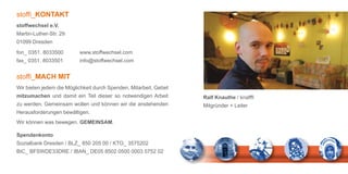 stoffi_KONTAKT
stoffwechsel e.V.
Martin-Luther-Str. 29
01099 Dresden

fon_ 0351. 8033500        www.stoffwechsel.com
fax_ 0351. 8033501        info@stoffwechsel.com


stoffi_MACH MIT
Wir bieten jedem die Möglichkeit durch Spenden, Mitarbeit, Gebet
mitzumachen und damit ein Teil dieser so notwendigen Arbeit        Ralf Knauthe / knafffi
zu werden. Gemeinsam wollen und können wir die anstehenden         Mitgründer + Leiter
Herausforderungen bewältigen.
Wir können was bewegen. GEMEINSAM.

Spendenkonto
Sozialbank Dresden / BLZ_ 850 205 00 / KTO_ 3575202
BIC_ BFSWDE33DRE / IBAN_ DE05 8502 0500 0003 5752 02
 