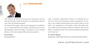 stoffi_FÜRSPRECHER




»Sie verlieren den Mut nicht und, was noch viel mehr ist, Sie ma-     »Das in Dresden segensreiche Wirken von stoffwechsel e.V.
chen anderen Mut, indem Sie Kindern und Jugendlichen Orientie-        hat in mir immer eine besondere Freude hervorgerufen. Ihr Ein-
rung, Halt und Zuwendung geben.                                       satz in den sozialen Brennpunkten ist ein großer Gewinn für die
Ich möchte Ihnen sagen, dass ich Ihr Engagement im stoffwech-         Stadt. Die Jugendlichen und Familien, denen Sie helfen kön-
sel e.V. außerordentlich hoch schätze. Ihre Arbeit ist für die jun-   nen, werden es Ihnen danken. Neben der direkten Hilfe, die Sie
gen Menschen, denen Sie helfen, unersetzlich, und sie motiviert       leisten, leuchtet bei Ihnen immer auch die Quelle Ihrer Motivation
andere, sich für ein besseres Miteinander einzusetzen.«               und Freude auf.«

Horst Köhler                                                          Dr. Herbert Wagner
Bundespräsident                                                       langjähriger Oberbürgermeister der Landeshauptstadt Dresden



                                                                                      www.stoffwechsel.com
 