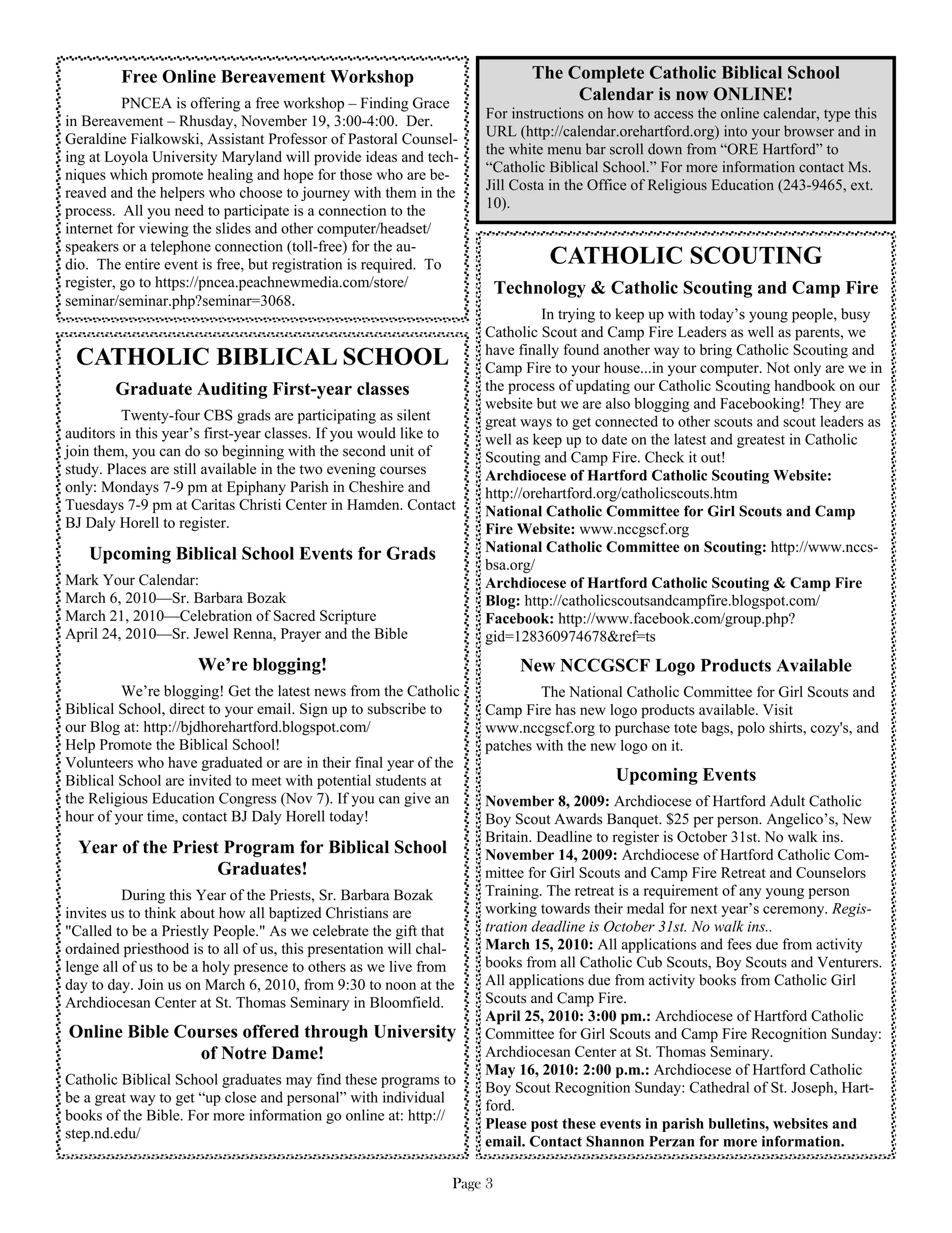 Free Online Bereavement Workshop                                    The Complete Catholic Biblical School
          PNCEA is offering a free workshop – Finding Grace
                                                                                  Calendar is now ONLINE!
in Bereavement – Rhusday, November 19, 3:00-4:00. Der.              For instructions on how to access the online calendar, type this
Geraldine Fialkowski, Assistant Professor of Pastoral Counsel-      URL (http://calendar.orehartford.org) into your browser and in
ing at Loyola University Maryland will provide ideas and tech-      the white menu bar scroll down from “ORE Hartford” to
niques which promote healing and hope for those who are be-         “Catholic Biblical School.” For more information contact Ms.
reaved and the helpers who choose to journey with them in the       Jill Costa in the Office of Religious Education (243-9465, ext.
process. All you need to participate is a connection to the         10).
internet for viewing the slides and other computer/headset/
speakers or a telephone connection (toll-free) for the au-
dio. The entire event is free, but registration is required. To                CATHOLIC SCOUTING
register, go to https://pncea.peachnewmedia.com/store/                   Technology & Catholic Scouting and Camp Fire
seminar/seminar.php?seminar=3068.
                                                                              In trying to keep up with today’s young people, busy
                                                                    Catholic Scout and Camp Fire Leaders as well as parents, we
                                                                    have finally found another way to bring Catholic Scouting and
 CATHOLIC BIBLICAL SCHOOL                                           Camp Fire to your house...in your computer. Not only are we in
        Graduate Auditing First-year classes                        the process of updating our Catholic Scouting handbook on our
                                                                    website but we are also blogging and Facebooking! They are
         Twenty-four CBS grads are participating as silent          great ways to get connected to other scouts and scout leaders as
auditors in this year’s first-year classes. If you would like to    well as keep up to date on the latest and greatest in Catholic
join them, you can do so beginning with the second unit of          Scouting and Camp Fire. Check it out!
study. Places are still available in the two evening courses        Archdiocese of Hartford Catholic Scouting Website:
only: Mondays 7-9 pm at Epiphany Parish in Cheshire and             http://orehartford.org/catholicscouts.htm
Tuesdays 7-9 pm at Caritas Christi Center in Hamden. Contact        National Catholic Committee for Girl Scouts and Camp
BJ Daly Horell to register.                                         Fire Website: www.nccgscf.org
   Upcoming Biblical School Events for Grads                        National Catholic Committee on Scouting: http://www.nccs-
                                                                    bsa.org/
Mark Your Calendar:                                                 Archdiocese of Hartford Catholic Scouting & Camp Fire
March 6, 2010—Sr. Barbara Bozak                                     Blog: http://catholicscoutsandcampfire.blogspot.com/
March 21, 2010—Celebration of Sacred Scripture                      Facebook: http://www.facebook.com/group.php?
April 24, 2010—Sr. Jewel Renna, Prayer and the Bible                gid=128360974678&ref=ts
                      We’re blogging!                                       New NCCGSCF Logo Products Available
         We’re blogging! Get the latest news from the Catholic              The National Catholic Committee for Girl Scouts and
Biblical School, direct to your email. Sign up to subscribe to      Camp Fire has new logo products available. Visit
our Blog at: http://bjdhorehartford.blogspot.com/                   www.nccgscf.org to purchase tote bags, polo shirts, cozy's, and
Help Promote the Biblical School!                                   patches with the new logo on it.
Volunteers who have graduated or are in their final year of the
Biblical School are invited to meet with potential students at                           Upcoming Events
the Religious Education Congress (Nov 7). If you can give an        November 8, 2009: Archdiocese of Hartford Adult Catholic
hour of your time, contact BJ Daly Horell today!                    Boy Scout Awards Banquet. $25 per person. Angelico’s, New
                                                                    Britain. Deadline to register is October 31st. No walk ins.
  Year of the Priest Program for Biblical School                    November 14, 2009: Archdiocese of Hartford Catholic Com-
                    Graduates!                                      mittee for Girl Scouts and Camp Fire Retreat and Counselors
          During this Year of the Priests, Sr. Barbara Bozak        Training. The retreat is a requirement of any young person
invites us to think about how all baptized Christians are           working towards their medal for next year’s ceremony. Regis-
"Called to be a Priestly People." As we celebrate the gift that     tration deadline is October 31st. No walk ins..
ordained priesthood is to all of us, this presentation will chal-   March 15, 2010: All applications and fees due from activity
lenge all of us to be a holy presence to others as we live from     books from all Catholic Cub Scouts, Boy Scouts and Venturers.
day to day. Join us on March 6, 2010, from 9:30 to noon at the      All applications due from activity books from Catholic Girl
Archdiocesan Center at St. Thomas Seminary in Bloomfield.           Scouts and Camp Fire.
                                                                    April 25, 2010: 3:00 pm.: Archdiocese of Hartford Catholic
Online Bible Courses offered through University                     Committee for Girl Scouts and Camp Fire Recognition Sunday:
               of Notre Dame!                                       Archdiocesan Center at St. Thomas Seminary.
                                                                    May 16, 2010: 2:00 p.m.: Archdiocese of Hartford Catholic
Catholic Biblical School graduates may find these programs to
                                                                    Boy Scout Recognition Sunday: Cathedral of St. Joseph, Hart-
be a great way to get “up close and personal” with individual
                                                                    ford.
books of the Bible. For more information go online at: http://
                                                                    Please post these events in parish bulletins, websites and
step.nd.edu/
                                                                    email. Contact Shannon Perzan for more information.

                                                                Page 3
 
