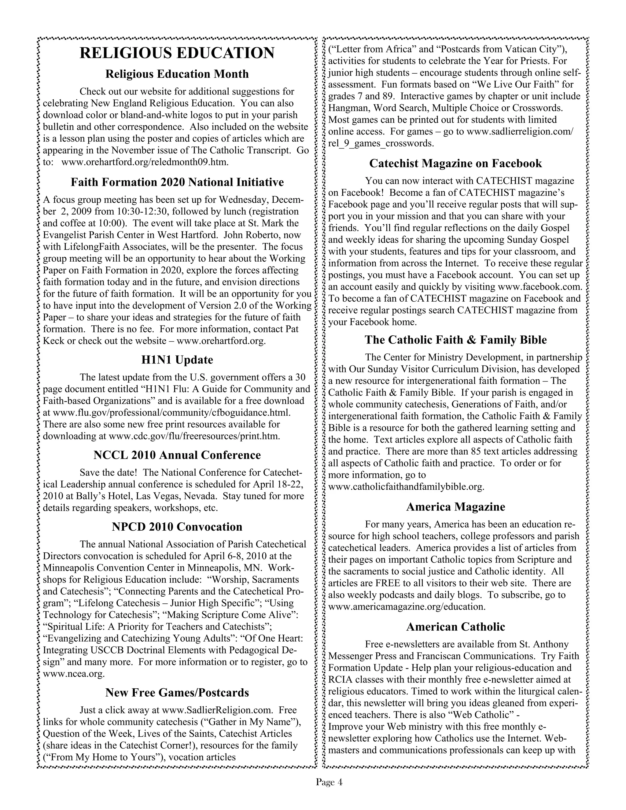 (“Letter from Africa” and “Postcards from Vatican City”),
         RELIGIOUS EDUCATION                                             activities for students to celebrate the Year for Priests. For
               Religious Education Month                                 junior high students – encourage students through online self-
                                                                         assessment. Fun formats based on “We Live Our Faith” for
          Check out our website for additional suggestions for           grades 7 and 89. Interactive games by chapter or unit include
celebrating New England Religious Education. You can also                Hangman, Word Search, Multiple Choice or Crosswords.
download color or bland-and-white logos to put in your parish            Most games can be printed out for students with limited
bulletin and other correspondence. Also included on the website          online access. For games – go to www.sadlierreligion.com/
is a lesson plan using the poster and copies of articles which are       rel_9_games_crosswords.
appearing in the November issue of The Catholic Transcript. Go
to: www.orehartford.org/reledmonth09.htm.                                          Catechist Magazine on Facebook
       Faith Formation 2020 National Initiative                                   You can now interact with CATECHIST magazine
                                                                         on Facebook! Become a fan of CATECHIST magazine’s
A focus group meeting has been set up for Wednesday, Decem-              Facebook page and you’ll receive regular posts that will sup-
ber 2, 2009 from 10:30-12:30, followed by lunch (registration            port you in your mission and that you can share with your
and coffee at 10:00). The event will take place at St. Mark the          friends. You’ll find regular reflections on the daily Gospel
Evangelist Parish Center in West Hartford. John Roberto, now             and weekly ideas for sharing the upcoming Sunday Gospel
with LifelongFaith Associates, will be the presenter. The focus          with your students, features and tips for your classroom, and
group meeting will be an opportunity to hear about the Working           information from across the Internet. To receive these regular
Paper on Faith Formation in 2020, explore the forces affecting           postings, you must have a Facebook account. You can set up
faith formation today and in the future, and envision directions         an account easily and quickly by visiting www.facebook.com.
for the future of faith formation. It will be an opportunity for you     To become a fan of CATECHIST magazine on Facebook and
to have input into the development of Version 2.0 of the Working         receive regular postings search CATECHIST magazine from
Paper – to share your ideas and strategies for the future of faith       your Facebook home.
formation. There is no fee. For more information, contact Pat
Keck or check out the website – www.orehartford.org.                             The Catholic Faith & Family Bible
                        H1N1 Update                                                The Center for Ministry Development, in partnership
                                                                         with Our Sunday Visitor Curriculum Division, has developed
         The latest update from the U.S. government offers a 30          a new resource for intergenerational faith formation – The
page document entitled “H1N1 Flu: A Guide for Community and              Catholic Faith & Family Bible. If your parish is engaged in
Faith-based Organizations” and is available for a free download          whole community catechesis, Generations of Faith, and/or
at www.flu.gov/professional/community/cfboguidance.html.                 intergenerational faith formation, the Catholic Faith & Family
There are also some new free print resources available for               Bible is a resource for both the gathered learning setting and
downloading at www.cdc.gov/flu/freeresources/print.htm.                  the home. Text articles explore all aspects of Catholic faith
            NCCL 2010 Annual Conference                                  and practice. There are more than 85 text articles addressing
                                                                         all aspects of Catholic faith and practice. To order or for
          Save the date! The National Conference for Catechet-           more information, go to
ical Leadership annual conference is scheduled for April 18-22,          www.catholicfaithandfamilybible.org.
2010 at Bally’s Hotel, Las Vegas, Nevada. Stay tuned for more
details regarding speakers, workshops, etc.                                                 America Magazine
                 NPCD 2010 Convocation                                             For many years, America has been an education re-
                                                                         source for high school teachers, college professors and parish
         The annual National Association of Parish Catechetical          catechetical leaders. America provides a list of articles from
Directors convocation is scheduled for April 6-8, 2010 at the            their pages on important Catholic topics from Scripture and
Minneapolis Convention Center in Minneapolis, MN. Work-                  the sacraments to social justice and Catholic identity. All
shops for Religious Education include: “Worship, Sacraments              articles are FREE to all visitors to their web site. There are
and Catechesis”; “Connecting Parents and the Catechetical Pro-           also weekly podcasts and daily blogs. To subscribe, go to
gram”; “Lifelong Catechesis – Junior High Specific”; “Using              www.americamagazine.org/education.
Technology for Catechesis”; “Making Scripture Come Alive”:
“Spiritual Life: A Priority for Teachers and Catechists”;                                   American Catholic
“Evangelizing and Catechizing Young Adults”: “Of One Heart:
                                                                                   Free e-newsletters are available from St. Anthony
Integrating USCCB Doctrinal Elements with Pedagogical De-
                                                                         Messenger Press and Franciscan Communications. Try Faith
sign” and many more. For more information or to register, go to
                                                                         Formation Update - Help plan your religious-education and
www.ncea.org.
                                                                         RCIA classes with their monthly free e-newsletter aimed at
               New Free Games/Postcards                                  religious educators. Timed to work within the liturgical calen-
                                                                         dar, this newsletter will bring you ideas gleaned from experi-
          Just a click away at www.SadlierReligion.com. Free             enced teachers. There is also “Web Catholic” -
links for whole community catechesis (“Gather in My Name”),              Improve your Web ministry with this free monthly e-
Question of the Week, Lives of the Saints, Catechist Articles            newsletter exploring how Catholics use the Internet. Web-
(share ideas in the Catechist Corner!), resources for the family         masters and communications professionals can keep up with
(“From My Home to Yours”), vocation articles

                                                                       Page 4
 