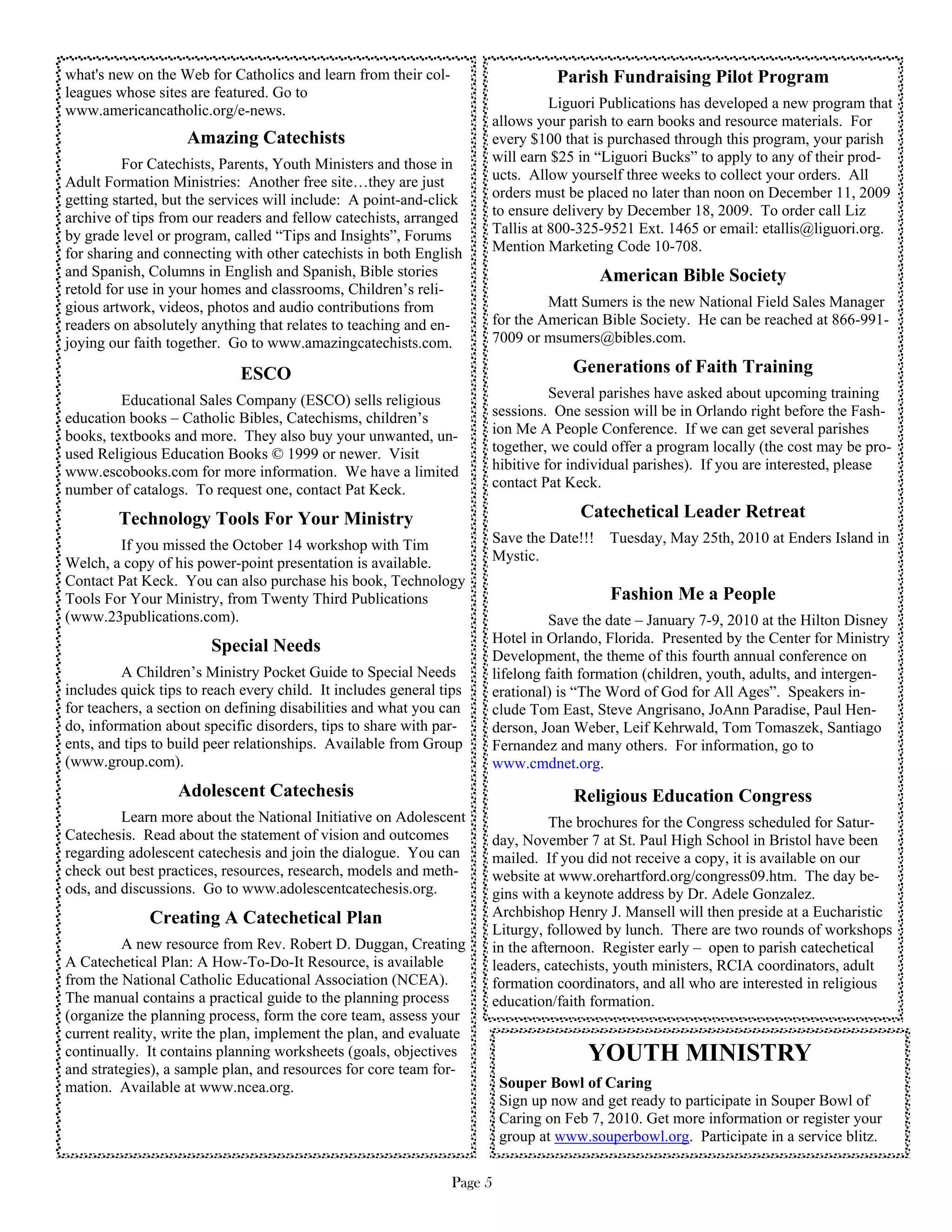 what's new on the Web for Catholics and learn from their col-                     Parish Fundraising Pilot Program
leagues whose sites are featured. Go to
www.americancatholic.org/e-news.                                               Liguori Publications has developed a new program that
                                                                     allows your parish to earn books and resource materials. For
                    Amazing Catechists                               every $100 that is purchased through this program, your parish
          For Catechists, Parents, Youth Ministers and those in      will earn $25 in “Liguori Bucks” to apply to any of their prod-
Adult Formation Ministries: Another free site…they are just          ucts. Allow yourself three weeks to collect your orders. All
getting started, but the services will include: A point-and-click    orders must be placed no later than noon on December 11, 2009
archive of tips from our readers and fellow catechists, arranged     to ensure delivery by December 18, 2009. To order call Liz
by grade level or program, called “Tips and Insights”, Forums        Tallis at 800-325-9521 Ext. 1465 or email: etallis@liguori.org.
for sharing and connecting with other catechists in both English     Mention Marketing Code 10-708.
and Spanish, Columns in English and Spanish, Bible stories                              American Bible Society
retold for use in your homes and classrooms, Children’s reli-
gious artwork, videos, photos and audio contributions from                    Matt Sumers is the new National Field Sales Manager
readers on absolutely anything that relates to teaching and en-      for the American Bible Society. He can be reached at 866-991-
joying our faith together. Go to www.amazingcatechists.com.          7009 or msumers@bibles.com.

                             ESCO                                                   Generations of Faith Training
         Educational Sales Company (ESCO) sells religious                      Several parishes have asked about upcoming training
education books – Catholic Bibles, Catechisms, children’s            sessions. One session will be in Orlando right before the Fash-
books, textbooks and more. They also buy your unwanted, un-          ion Me A People Conference. If we can get several parishes
used Religious Education Books © 1999 or newer. Visit                together, we could offer a program locally (the cost may be pro-
www.escobooks.com for more information. We have a limited            hibitive for individual parishes). If you are interested, please
number of catalogs. To request one, contact Pat Keck.                contact Pat Keck.

        Technology Tools For Your Ministry                                           Catechetical Leader Retreat
        If you missed the October 14 workshop with Tim               Save the Date!!! Tuesday, May 25th, 2010 at Enders Island in
Welch, a copy of his power-point presentation is available.          Mystic.
Contact Pat Keck. You can also purchase his book, Technology
Tools For Your Ministry, from Twenty Third Publications                                   Fashion Me a People
(www.23publications.com).                                                      Save the date – January 7-9, 2010 at the Hilton Disney
                                                                     Hotel in Orlando, Florida. Presented by the Center for Ministry
                        Special Needs
                                                                     Development, the theme of this fourth annual conference on
         A Children’s Ministry Pocket Guide to Special Needs         lifelong faith formation (children, youth, adults, and intergen-
includes quick tips to reach every child. It includes general tips   erational) is “The Word of God for All Ages”. Speakers in-
for teachers, a section on defining disabilities and what you can    clude Tom East, Steve Angrisano, JoAnn Paradise, Paul Hen-
do, information about specific disorders, tips to share with par-    derson, Joan Weber, Leif Kehrwald, Tom Tomaszek, Santiago
ents, and tips to build peer relationships. Available from Group     Fernandez and many others. For information, go to
(www.group.com).                                                     www.cmdnet.org.
                  Adolescent Catechesis                                             Religious Education Congress
         Learn more about the National Initiative on Adolescent                The brochures for the Congress scheduled for Satur-
Catechesis. Read about the statement of vision and outcomes          day, November 7 at St. Paul High School in Bristol have been
regarding adolescent catechesis and join the dialogue. You can       mailed. If you did not receive a copy, it is available on our
check out best practices, resources, research, models and meth-      website at www.orehartford.org/congress09.htm. The day be-
ods, and discussions. Go to www.adolescentcatechesis.org.            gins with a keynote address by Dr. Adele Gonzalez.
              Creating A Catechetical Plan                           Archbishop Henry J. Mansell will then preside at a Eucharistic
                                                                     Liturgy, followed by lunch. There are two rounds of workshops
         A new resource from Rev. Robert D. Duggan, Creating         in the afternoon. Register early – open to parish catechetical
A Catechetical Plan: A How-To-Do-It Resource, is available           leaders, catechists, youth ministers, RCIA coordinators, adult
from the National Catholic Educational Association (NCEA).           formation coordinators, and all who are interested in religious
The manual contains a practical guide to the planning process        education/faith formation.
(organize the planning process, form the core team, assess your
current reality, write the plan, implement the plan, and evaluate
continually. It contains planning worksheets (goals, objectives                       YOUTH MINISTRY
and strategies), a sample plan, and resources for core team for-
mation. Available at www.ncea.org.                                       Souper Bowl of Caring
                                                                         Sign up now and get ready to participate in Souper Bowl of
                                                                         Caring on Feb 7, 2010. Get more information or register your
                                                                         group at www.souperbowl.org. Participate in a service blitz.

                                                                Page 5
 