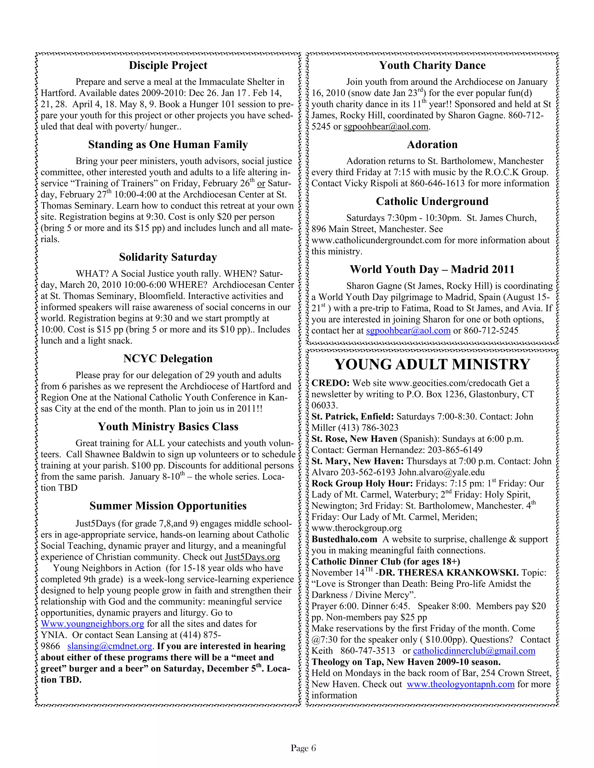 Disciple Project                                                Youth Charity Dance
          Prepare and serve a meal at the Immaculate Shelter in                Join youth from around the Archdiocese on January
Hartford. Available dates 2009-2010: Dec 26. Jan 17 . Feb 14,         16, 2010 (snow date Jan 23rd) for the ever popular fun(d)
21, 28. April 4, 18. May 8, 9. Book a Hunger 101 session to pre-      youth charity dance in its 11th year!! Sponsored and held at St
pare your youth for this project or other projects you have sched-    James, Rocky Hill, coordinated by Sharon Gagne. 860-712-
uled that deal with poverty/ hunger..                                 5245 or sgpoohbear@aol.com.
            Standing as One Human Family                                                       Adoration
         Bring your peer ministers, youth advisors, social justice             Adoration returns to St. Bartholomew, Manchester
committee, other interested youth and adults to a life altering in-   every third Friday at 7:15 with music by the R.O.C.K Group.
service “Training of Trainers” on Friday, February 26th or Satur-     Contact Vicky Rispoli at 860-646-1613 for more information
day, February 27th 10:00-4:00 at the Archdiocesan Center at St.
Thomas Seminary. Learn how to conduct this retreat at your own                         Catholic Underground
site. Registration begins at 9:30. Cost is only $20 per person                 Saturdays 7:30pm - 10:30pm. St. James Church,
(bring 5 or more and its $15 pp) and includes lunch and all mate-     896 Main Street, Manchester. See
rials.                                                                www.catholicundergroundct.com for more information about
                                                                      this ministry.
                    Solidarity Saturday
         WHAT? A Social Justice youth rally. WHEN? Satur-                       World Youth Day – Madrid 2011
day, March 20, 2010 10:00-6:00 WHERE? Archdiocesan Center                       Sharon Gagne (St James, Rocky Hill) is coordinating
at St. Thomas Seminary, Bloomfield. Interactive activities and        a World Youth Day pilgrimage to Madrid, Spain (August 15-
informed speakers will raise awareness of social concerns in our      21st ) with a pre-trip to Fatima, Road to St James, and Avia. If
world. Registration begins at 9:30 and we start promptly at           you are interested in joining Sharon for one or both options,
10:00. Cost is $15 pp (bring 5 or more and its $10 pp).. Includes     contact her at sgpoohbear@aol.com or 860-712-5245.
lunch and a light snack.
                     NCYC Delegation
                                                                            YOUNG ADULT MINISTRY
         Please pray for our delegation of 29 youth and adults
from 6 parishes as we represent the Archdiocese of Hartford and       CREDO: Web site www.geocities.com/credocath Get a
Region One at the National Catholic Youth Conference in Kan-          newsletter by writing to P.O. Box 1236, Glastonbury, CT
sas City at the end of the month. Plan to join us in 2011!!           06033.
                                                                      St. Patrick, Enfield: Saturdays 7:00-8:30. Contact: John
               Youth Ministry Basics Class                            Miller (413) 786-3023
          Great training for ALL your catechists and youth volun-     St. Rose, New Haven (Spanish): Sundays at 6:00 p.m.
teers. Call Shawnee Baldwin to sign up volunteers or to schedule      Contact: German Hernandez: 203-865-6149
training at your parish. $100 pp. Discounts for additional persons    St. Mary, New Haven: Thursdays at 7:00 p.m. Contact: John
from the same parish. January 8-10th – the whole series. Loca-        Alvaro 203-562-6193 John.alvaro@yale.edu
tion TBD                                                              Rock Group Holy Hour: Fridays: 7:15 pm: 1st Friday: Our
                                                                      Lady of Mt. Carmel, Waterbury; 2nd Friday: Holy Spirit,
            Summer Mission Opportunities                              Newington; 3rd Friday: St. Bartholomew, Manchester. 4th
                                                                      Friday: Our Lady of Mt. Carmel, Meriden;
         Just5Days (for grade 7,8,and 9) engages middle school-       www.therockgroup.org
ers in age-appropriate service, hands-on learning about Catholic      Bustedhalo.com A website to surprise, challenge & support
Social Teaching, dynamic prayer and liturgy, and a meaningful         you in making meaningful faith connections.
experience of Christian community. Check out Just5Days.org            Catholic Dinner Club (for ages 18+)
   Young Neighbors in Action (for 15-18 year olds who have            November 14TH -DR. THERESA KRANKOWSKI. Topic:
completed 9th grade) is a week-long service-learning experience       “Love is Stronger than Death: Being Pro-life Amidst the
designed to help young people grow in faith and strengthen their      Darkness / Divine Mercy”.
relationship with God and the community: meaningful service           Prayer 6:00. Dinner 6:45. Speaker 8:00. Members pay $20
opportunities, dynamic prayers and liturgy. Go to                     pp. Non-members pay $25 pp
Www.youngneighbors.org for all the sites and dates for                Make reservations by the first Friday of the month. Come
YNIA. Or contact Sean Lansing at (414) 875-                           @7:30 for the speaker only ( $10.00pp). Questions? Contact
9866 slansing@cmdnet.org. If you are interested in hearing            Keith 860-747-3513 or catholicdinnerclub@gmail.com
about either of these programs there will be a “meet and              Theology on Tap, New Haven 2009-10 season.
greet” burger and a beer” on Saturday, December 5th. Loca-            Held on Mondays in the back room of Bar, 254 Crown Street,
tion TBD.                                                             New Haven. Check out www.theologyontapnh.com for more
                                                                      information




                                                                  Page 6
 