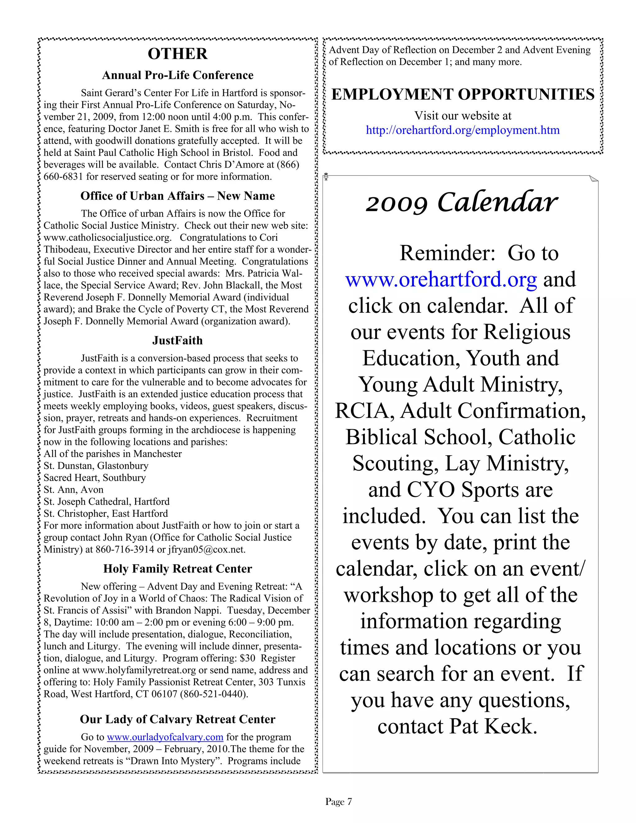 Advent Day of Reflection on December 2 and Advent Evening
                         OTHER                                      of Reflection on December 1; and many more.
              Annual Pro-Life Conference
          Saint Gerard’s Center For Life in Hartford is sponsor-     EMPLOYMENT OPPORTUNITIES
ing their First Annual Pro-Life Conference on Saturday, No-
vember 21, 2009, from 12:00 noon until 4:00 p.m. This confer-                          Visit our website at
ence, featuring Doctor Janet E. Smith is free for all who wish to            http://orehartford.org/employment.htm
attend, with goodwill donations gratefully accepted. It will be
held at Saint Paul Catholic High School in Bristol. Food and
beverages will be available. Contact Chris D’Amore at (866)
660-6831 for reserved seating or for more information.
         Office of Urban Affairs – New Name
          The Office of urban Affairs is now the Office for
                                                                             2009 Calendar
Catholic Social Justice Ministry. Check out their new web site:
www.catholicsocialjustice.org. Congratulations to Cori
Thibodeau, Executive Director and her entire staff for a wonder-
ful Social Justice Dinner and Annual Meeting. Congratulations                 Reminder: Go to
also to those who received special awards: Mrs. Patricia Wal-
lace, the Special Service Award; Rev. John Blackall, the Most          www.orehartford.org and
Reverend Joseph F. Donnelly Memorial Award (individual
award); and Brake the Cycle of Poverty CT, the Most Reverend            click on calendar. All of
Joseph F. Donnelly Memorial Award (organization award).
                          JustFaith                                     our events for Religious
          JustFaith is a conversion-based process that seeks to
provide a context in which participants can grow in their com-
                                                                          Education, Youth and
mitment to care for the vulnerable and to become advocates for
justice. JustFaith is an extended justice education process that
                                                                         Young Adult Ministry,
meets weekly employing books, videos, guest speakers, discus-
sion, prayer, retreats and hands-on experiences. Recruitment          RCIA, Adult Confirmation,
for JustFaith groups forming in the archdiocese is happening
now in the following locations and parishes:                            Biblical School, Catholic
All of the parishes in Manchester
St. Dunstan, Glastonbury
Sacred Heart, Southbury
                                                                        Scouting, Lay Ministry,
St. Ann, Avon
St. Joseph Cathedral, Hartford
                                                                           and CYO Sports are
St. Christopher, East Hartford
For more information about JustFaith or how to join or start a
                                                                       included. You can list the
group contact John Ryan (Office for Catholic Social Justice
Ministry) at 860-716-3914 or jfryan05@cox.net.                          events by date, print the
              Holy Family Retreat Center                              calendar, click on an event/
          New offering – Advent Day and Evening Retreat: “A
Revolution of Joy in a World of Chaos: The Radical Vision of           workshop to get all of the
St. Francis of Assisi” with Brandon Nappi. Tuesday, December
8, Daytime: 10:00 am – 2:00 pm or evening 6:00 – 9:00 pm.
The day will include presentation, dialogue, Reconciliation,
                                                                         information regarding
lunch and Liturgy. The evening will include dinner, presenta-
tion, dialogue, and Liturgy. Program offering: $30 Register
                                                                      times and locations or you
online at www.holyfamilyretreat.org or send name, address and
offering to: Holy Family Passionist Retreat Center, 303 Tunxis        can search for an event. If
Road, West Hartford, CT 06107 (860-521-0440).
                                                                        you have any questions,
        Our Lady of Calvary Retreat Center
         Go to www.ourladyofcalvary.com for the program
                                                                            contact Pat Keck.
guide for November, 2009 – February, 2010.The theme for the
weekend retreats is “Drawn Into Mystery”. Programs include


                                                                    Page 7
 