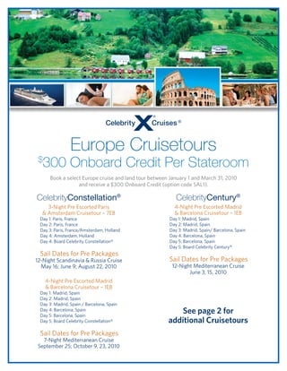 Europe Cruisetours
 $
     300 Onboard Credit Per Stateroom
       Book a select Europe cruise and land tour between January 1 and March 31, 2010
                   and receive a $300 Onboard Credit (option code SAL1).

CelebrityConstellation®                                    CelebrityCentury®
    3-Night Pre Escorted Paris                             4-Night Pre Escorted Madrid
  & Amsterdam Cruisetour – 7EB                             & Barcelona Cruisetour – 1EB
 Day 1: Paris, France                                   Day 1: Madrid, Spain
 Day 2: Paris, France                                   Day 2: Madrid, Spain
 Day 3: Paris, France/Amsterdam, Holland                Day 3: Madrid, Spain/ Barcelona, Spain
 Day 4: Amsterdam, Holland                              Day 4: Barcelona, Spain
 Day 4: Board Celebrity Constellation®                  Day 5: Barcelona, Spain
                                                        Day 5: Board Celebrity Century®
 Sail Dates for Pre Packages
12-Night Scandinavia & Russia Cruise                    Sail Dates for Pre Packages
  May 16; June 9; August 22, 2010                        12-Night Mediterranean Cruise
                                                                June 3, 15, 2010
     4-Night Pre Escorted Madrid
     & Barcelona Cruisetour – 1EB
 Day 1: Madrid, Spain
 Day 2: Madrid, Spain
 Day 3: Madrid, Spain / Barcelona, Spain
 Day 4: Barcelona, Spain
 Day 5: Barcelona, Spain
                                                            See page 2 for
 Day 5: Board Celebrity Constellation®                  additional Cruisetours
 Sail Dates for Pre Packages
   7-Night Mediterranean Cruise
 September 25; October 9, 23, 2010
 