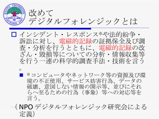 改めて デジタルフォレンジックとは インシデント・レスポンス ※ や法的紛争・訴訟に対し、 電磁的記録 の証拠保全及び調査・分析を行うとともに、 電磁的記録 の改ざん・毀損等についての分析・情報収集等を行う一連の科学的調査手法・技術を言う。 ※ コンピュータやネットワーク等の資源及び環境の不正使用、サービス妨害行為、データの破壊、意図しない情報の開示等、並びにそれらへ至るための行為（事象）等への対応等を言う。 （ NPO デジタルフォレンジック研究会による定義） 