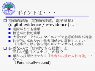 ポイントは・・・ 電磁的記録（電磁的証跡，電子証拠） (digital evidence / e-evidence) は： 削除がとても簡単 捏造が比較的簡単 大量のデータからのマイニングで恣意的解釈が可能 技術的に高度なので法曹関係者に評価しにくい （民事だと原告被告間のコンセンサスも必要） 必要なのは「信頼できる技術」と 「正しい運用プロセス」の確立 単なる技術だけでなく「 法曹から受け入れ可能 」でないと （ Forensically-sound) 