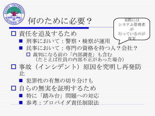 何のために必要？ 責任を追及するため 刑事において：警察・検察が運用 民事において：専門の資格を持つ人？会社？ 裁判になる前の「内部調査」も含む （たとえば社員の内部不正があった場合） 事故（インシデント）原因を究明し再発防止 犯罪性の有無の切り分けも 自らの無実を証明するため 特に「踏み台」問題への対応 参考：プロバイダ責任制限法 実際には システム管理者が 行っているのが 現実 