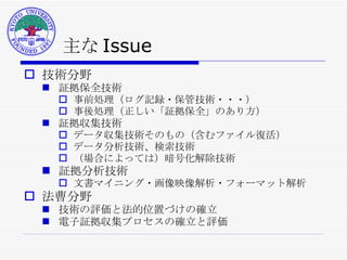 主な Issue 技術分野 証拠保全技術 事前処理（ログ記録・保管技術・・・） 事後処理（正しい「証拠保全」のあり方） 証拠収集技術 データ収集技術そのもの（含むファイル復活） データ分析技術、検索技術 （場合によっては）暗号化解除技術 証拠分析技術 文書マイニング・画像映像解析・フォーマット解析 法曹分野 技術の評価と法的位置づけの確立 電子証拠収集プロセスの確立と評価 