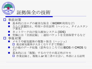 証拠保全の技術 事前対策 基本的にはログの確実な保全（ WORM 利用など） さらに改竄防止、時刻＋存在証明（ハッシュ、タイムスタンプ署名） ネットワーク向け侵入検知システム (IDS) 究極には「全部記録」：通信パケットを全部保管するなど 事後対策 メモリや磁気媒体の複製＋保全（ハッシュ） 最近磁気媒体が大きくなりすぎて問題に その他のデータ収集（意外なところでは BIOS の CMOS など） 基本的には「複製」するのでその真正性がキモ 作業記録と、複数人 or 第三者の立会い、外部による証明 