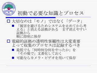 初動で必要な知識とプロセス 大切なのは「モノ」ではなく「データ」 「被害を避けるためシステムを止めてから考える」と消える証拠がある　まず消えやすい証拠から 順に即座に保存 電磁的証拠の透明性客観性は大変重要 よって収集のプロセスは記録するべき 最低でも「何時何分何をやったか」を 「その場で」文書化しておく 可能ならカメラ・ビデオを用いて保存 