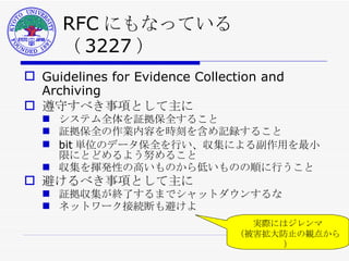 RFC にもなっている（ 3227 ） Guidelines for Evidence Collection and Archiving 遵守すべき事項として主に システム全体を証拠保全すること 証拠保全の作業内容を時刻を含め記録すること bit 単位のデータ保全を行い、収集による副作用を最小限にとどめるよう努めること 収集を揮発性の高いものから低いものの順に行うこと 避けるべき事項として主に 証拠収集が終了するまでシャットダウンするな ネットワーク接続断も避けよ 実際にはジレンマ （被害拡大防止の観点から） 